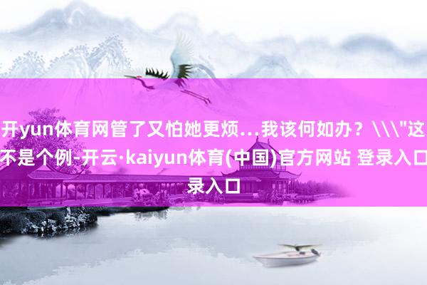 开yun体育网管了又怕她更烦…我该何如办？\