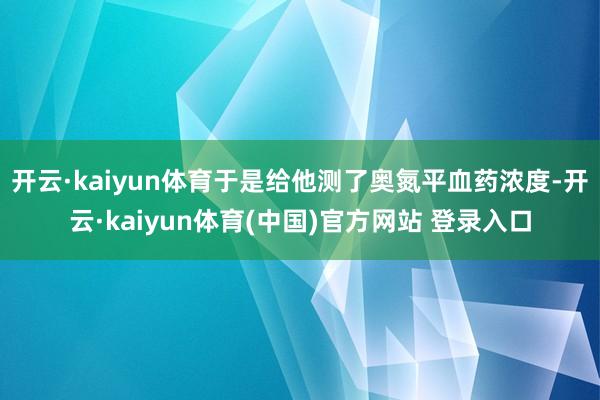开云·kaiyun体育于是给他测了奥氮平血药浓度-开云·kaiyun体育(中国)官方网站 登录入口