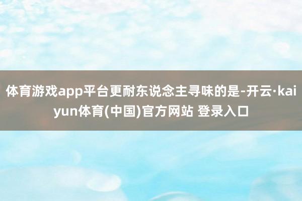 体育游戏app平台更耐东说念主寻味的是-开云·kaiyun体育(中国)官方网站 登录入口