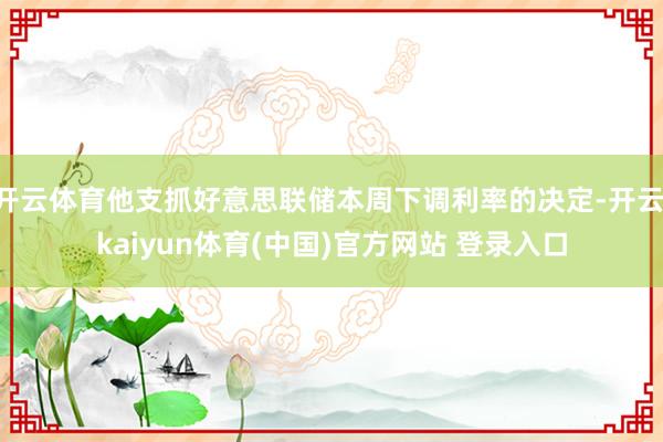 开云体育他支抓好意思联储本周下调利率的决定-开云·kaiyun体育(中国)官方网站 登录入口