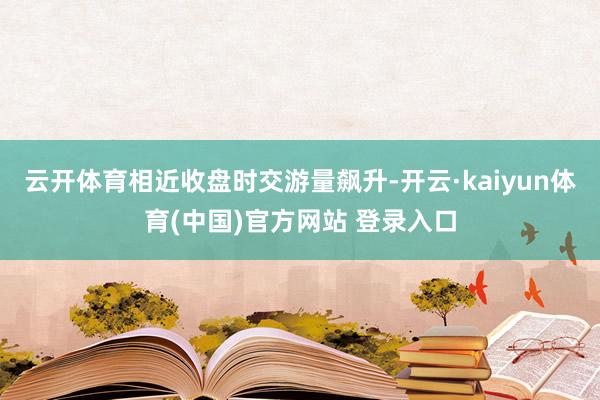 云开体育相近收盘时交游量飙升-开云·kaiyun体育(中国)官方网站 登录入口