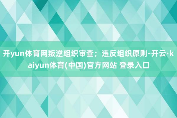 开yun体育网叛逆组织审查；违反组织原则-开云·kaiyun体育(中国)官方网站 登录入口