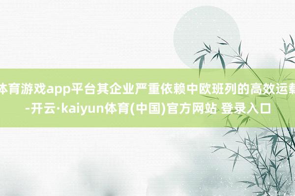 体育游戏app平台其企业严重依赖中欧班列的高效运载-开云·kaiyun体育(中国)官方网站 登录入口
