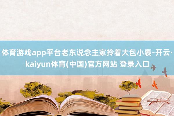 体育游戏app平台老东说念主家拎着大包小裹-开云·kaiyun体育(中国)官方网站 登录入口