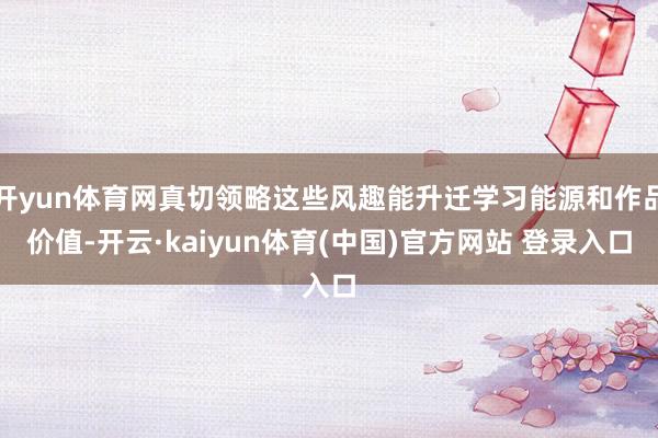 开yun体育网真切领略这些风趣能升迁学习能源和作品价值-开云·kaiyun体育(中国)官方网站 登录入口