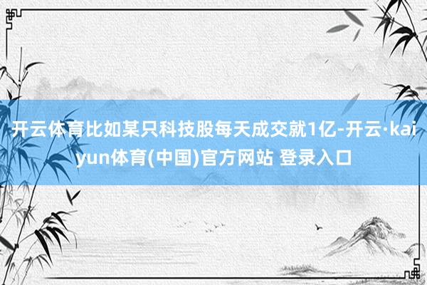 开云体育比如某只科技股每天成交就1亿-开云·kaiyun体育(中国)官方网站 登录入口
