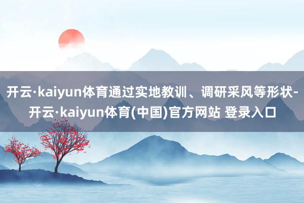 开云·kaiyun体育通过实地教训、调研采风等形状-开云·kaiyun体育(中国)官方网站 登录入口