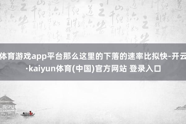体育游戏app平台那么这里的下落的速率比拟快-开云·kaiyun体育(中国)官方网站 登录入口