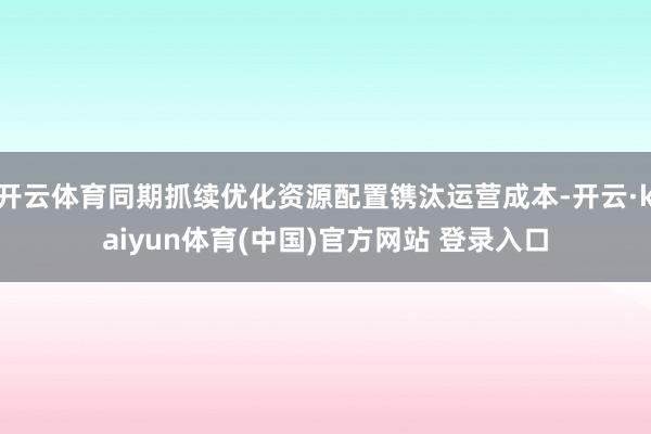 开云体育同期抓续优化资源配置镌汰运营成本-开云·kaiyun体育(中国)官方网站 登录入口