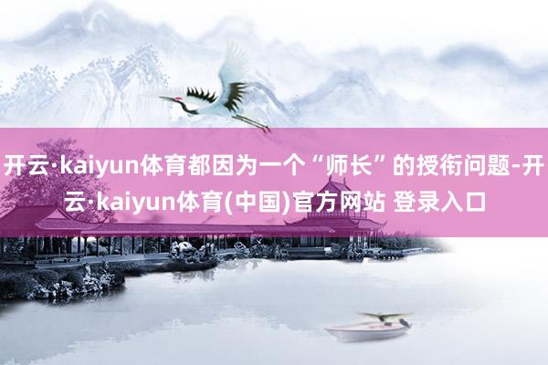 开云·kaiyun体育都因为一个“师长”的授衔问题-开云·kaiyun体育(中国)官方网站 登录入口