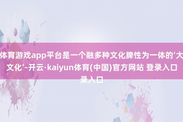体育游戏app平台是一个融多种文化脾性为一体的‘大文化’-开云·kaiyun体育(中国)官方网站 登录入口