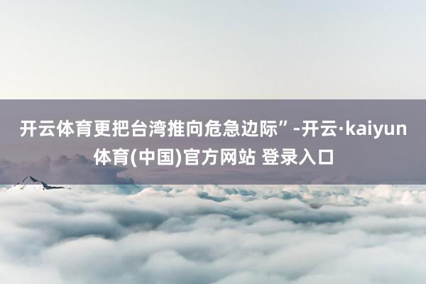 开云体育更把台湾推向危急边际”-开云·kaiyun体育(中国)官方网站 登录入口