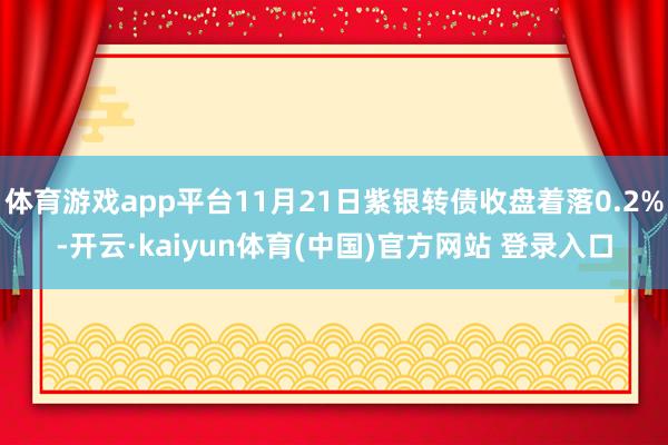 体育游戏app平台11月21日紫银转债收盘着落0.2%-开云·kaiyun体育(中国)官方网站 登录入口
