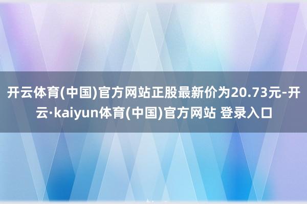 开云体育(中国)官方网站正股最新价为20.73元-开云·kaiyun体育(中国)官方网站 登录入口