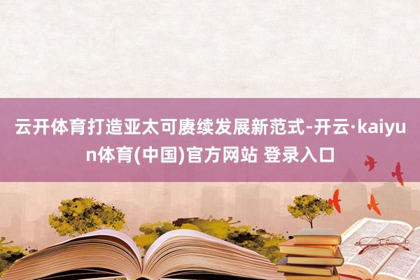 云开体育打造亚太可赓续发展新范式-开云·kaiyun体育(中国)官方网站 登录入口