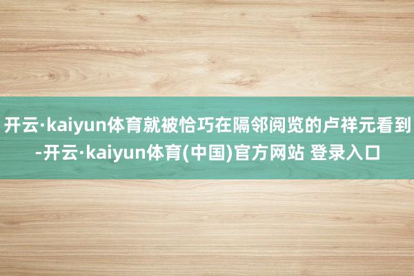 开云·kaiyun体育就被恰巧在隔邻阅览的卢祥元看到-开云·kaiyun体育(中国)官方网站 登录入口