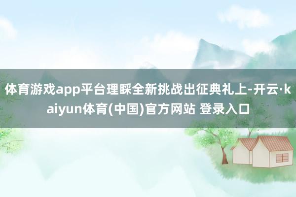 体育游戏app平台理睬全新挑战　　出征典礼上-开云·kaiyun体育(中国)官方网站 登录入口