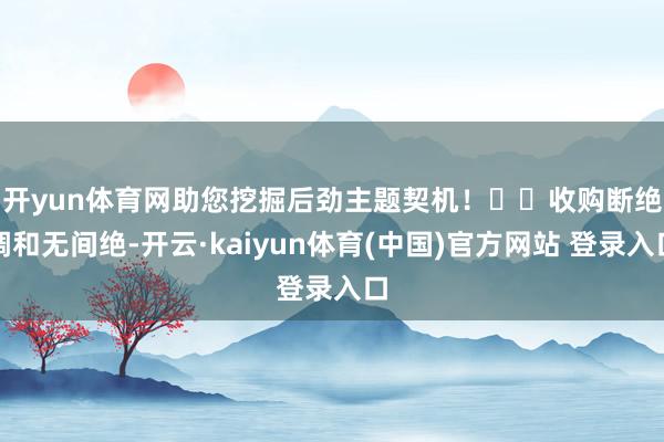 开yun体育网助您挖掘后劲主题契机！		　　收购断绝调和无间绝-开云·kaiyun体育(中国)官方网站 登录入口