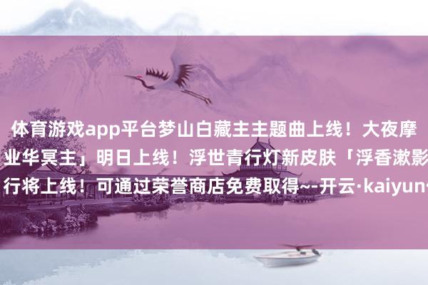 体育游戏app平台梦山白藏主主题曲上线！大夜摩天阎魔S2赛季典藏皮肤「业华冥主」明日上线！浮世青行灯新皮肤「浮香漱影」行将上线！可通过荣誉商店免费取得~-开云·kaiyun体育(中国)官方网站 登录入口