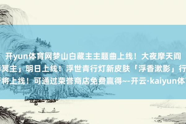 开yun体育网梦山白藏主主题曲上线！大夜摩天阎魔S2赛季典藏皮肤「业华冥主」明日上线！浮世青行灯新皮肤「浮香漱影」行将上线！可通过荣誉商店免费赢得~-开云·kaiyun体育(中国)官方网站 登录入口