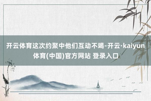 开云体育这次约聚中他们互动不竭-开云·kaiyun体育(中国)官方网站 登录入口