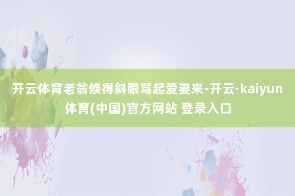 开云体育老翁倏得斜眼骂起爱妻来-开云·kaiyun体育(中国)官方网站 登录入口