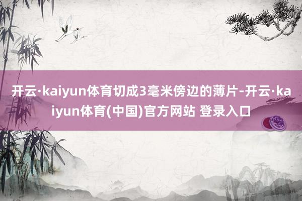 开云·kaiyun体育切成3毫米傍边的薄片-开云·kaiyun体育(中国)官方网站 登录入口
