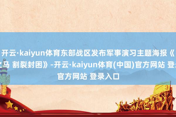 开云·kaiyun体育东部战区发布军事演习主题海报《正义之马 割裂封困》-开云·kaiyun体育(中国)官方网站 登录入口