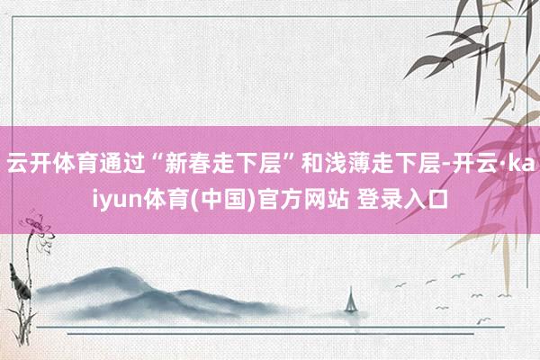 云开体育通过“新春走下层”和浅薄走下层-开云·kaiyun体育(中国)官方网站 登录入口