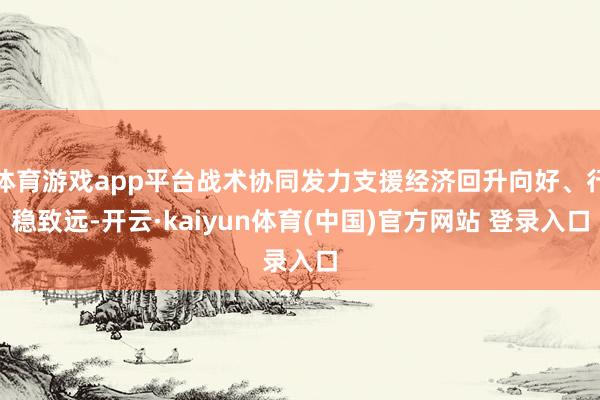 体育游戏app平台战术协同发力支援经济回升向好、行稳致远-开云·kaiyun体育(中国)官方网站 登录入口