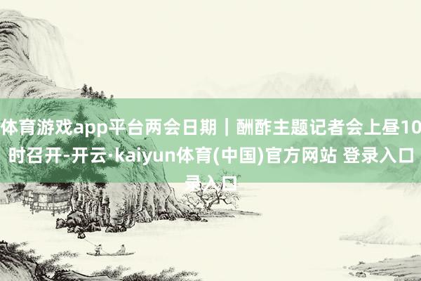 体育游戏app平台两会日期｜酬酢主题记者会上昼10时召开-开云·kaiyun体育(中国)官方网站 登录入口